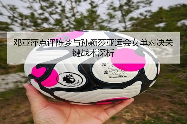 邓亚萍点评陈梦与孙颖莎亚运会女单对决关键战术深析